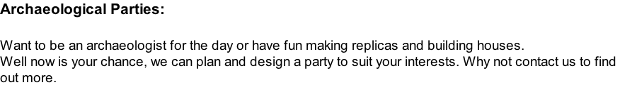 Archaeological Parties:  Want to be an archaeologist for the day or have fun making replicas and building houses. Well now is your chance, we can plan and design a party to suit your interests. Why not contact us to find  out more.